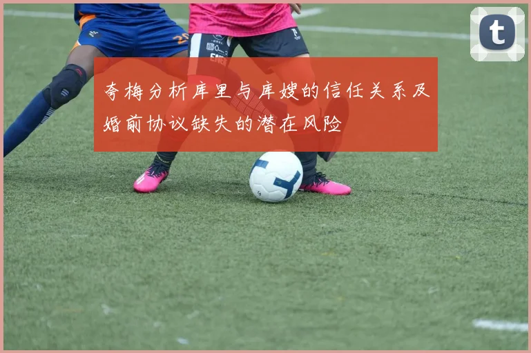 夸梅分析库里与库嫂的信任关系及婚前协议缺失的潜在风险