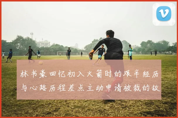 林书豪回忆初入火箭时的艰辛经历与心路历程差点主动申请被裁的故事