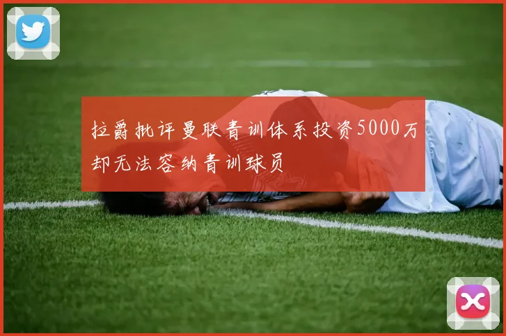 拉爵批评曼联青训体系投资5000万却无法容纳青训球员