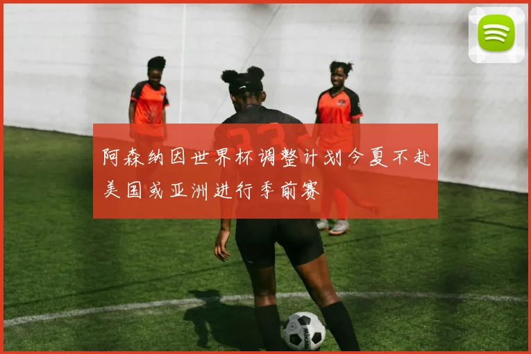 阿森纳因世界杯调整计划今夏不赴美国或亚洲进行季前赛