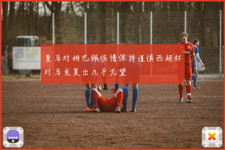 皇马对姆巴佩伤情保持谨慎西超杯对马竞复出几乎无望