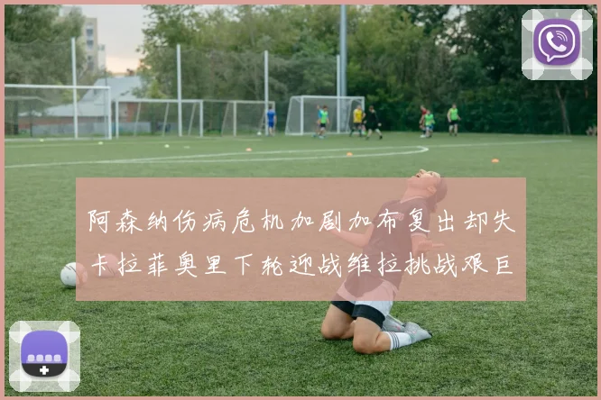 阿森纳伤病危机加剧加布复出却失卡拉菲奥里下轮迎战维拉挑战艰巨