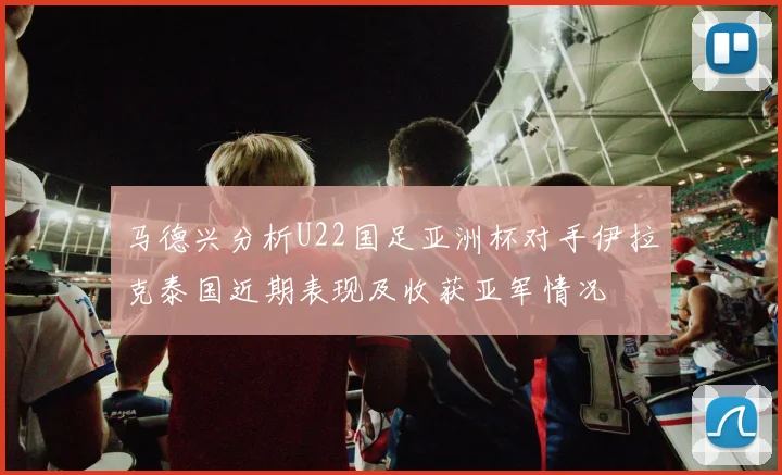 马德兴分析U22国足亚洲杯对手伊拉克泰国近期表现及收获亚军情况
