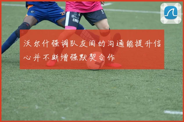沃尔什强调队友间的沟通能提升信心并不断增强默契合作
