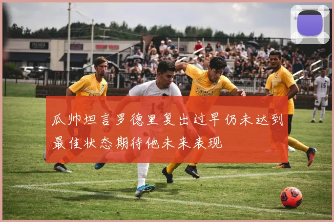 瓜帅坦言罗德里复出过早仍未达到最佳状态期待他未来表现