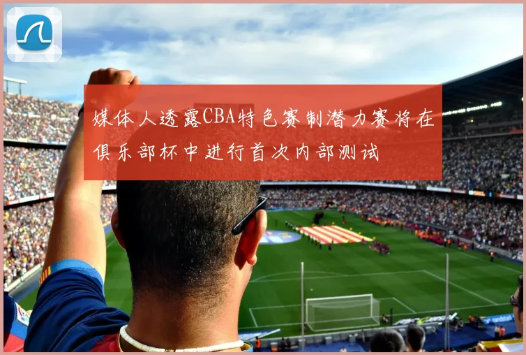 媒体人透露CBA特色赛制潜力赛将在俱乐部杯中进行首次内部测试