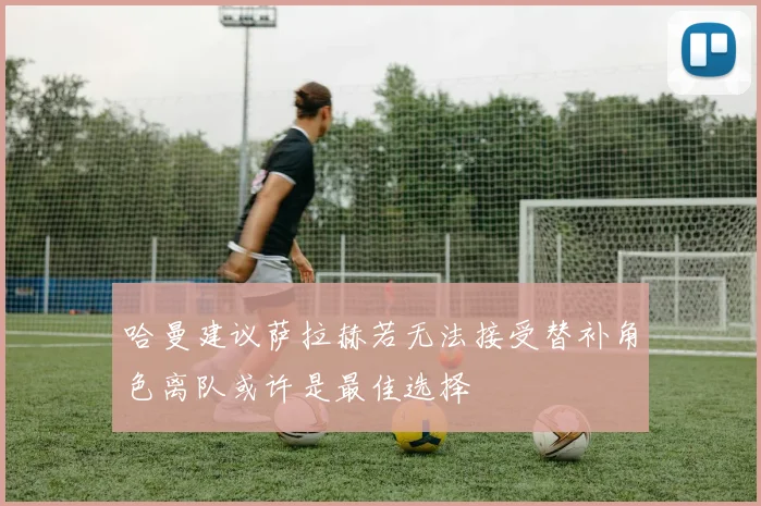 哈曼建议萨拉赫若无法接受替补角色离队或许是最佳选择