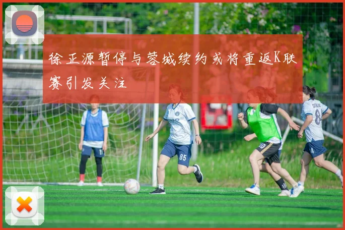 徐正源暂停与蓉城续约或将重返K联赛引发关注