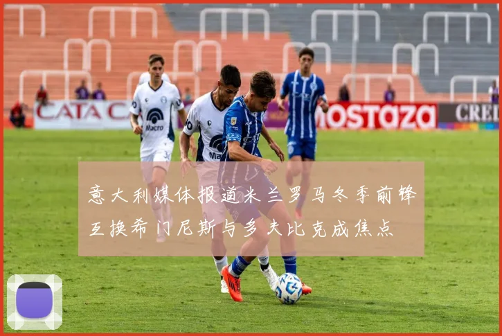 意大利媒体报道米兰罗马冬季前锋互换希门尼斯与多夫比克成焦点