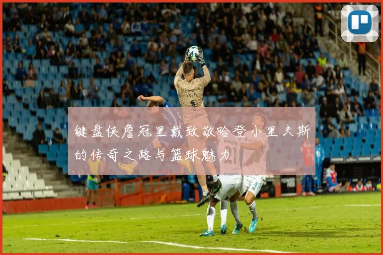 键盘侠詹冠里戴致敬哈登小里夫斯的传奇之路与篮球魅力