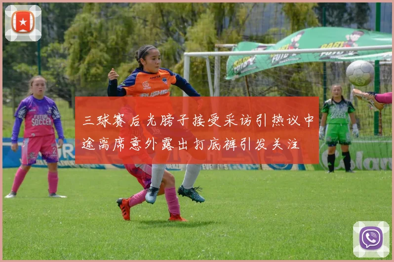 三球赛后光膀子接受采访引热议中途离席意外露出打底裤引发关注