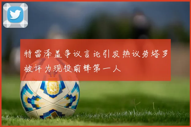 特雷泽盖争议言论引发热议劳塔罗被评为现役前锋第一人