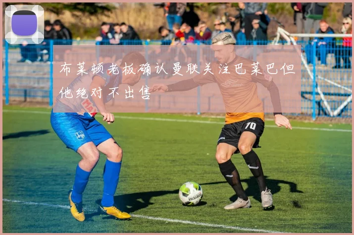 布莱顿老板确认曼联关注巴莱巴但他绝对不出售