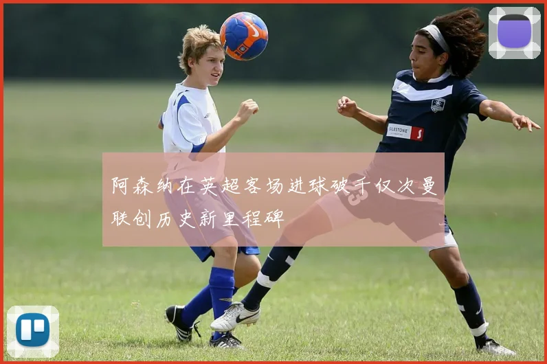 阿森纳在英超客场进球破千仅次曼联创历史新里程碑