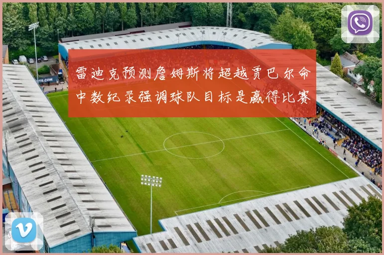 雷迪克预测詹姆斯将超越贾巴尔命中数纪录强调球队目标是赢得比赛