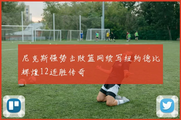 尼克斯强势击败篮网续写纽约德比辉煌12连胜传奇