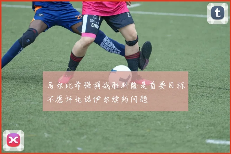 乌尔比希强调战胜科隆是首要目标不愿评论诺伊尔续约问题