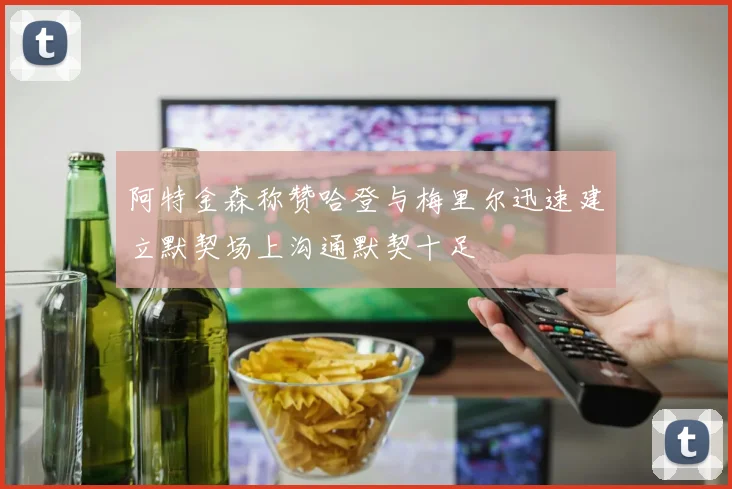阿特金森称赞哈登与梅里尔迅速建立默契场上沟通默契十足